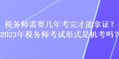 稅務(wù)師需要幾年考完才能拿證？2023年稅務(wù)師考試形式是機(jī)考嗎？