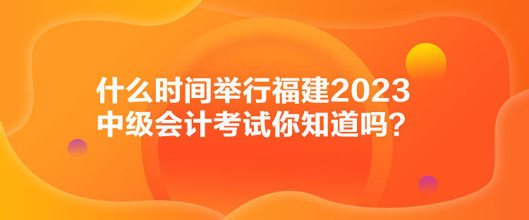 什么時(shí)間舉行福建2023中級(jí)會(huì)計(jì)考試你知道嗎？