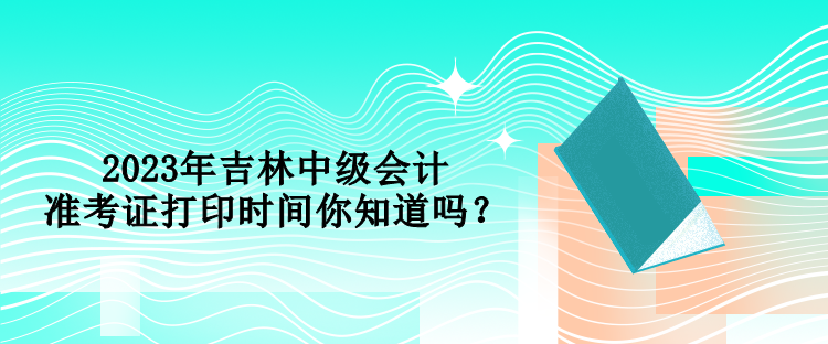 2023年吉林中級會計準考證打印時間你知道嗎？