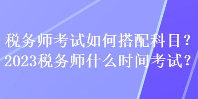 稅務師考試如何搭配科目？2023稅務師什么時間考試？