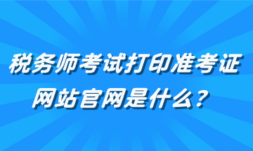 稅務(wù)師考試打印準(zhǔn)考證網(wǎng)站官網(wǎng)是什么？