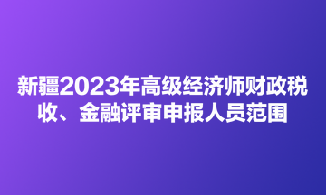 新疆2023年高級(jí)經(jīng)濟(jì)師財(cái)政稅收、金融評(píng)審申報(bào)人員范圍