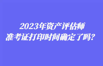 2023年資產評估師準考證打印時間確定了嗎？