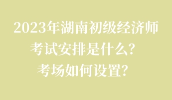 2023年湖南初級(jí)經(jīng)濟(jì)師考試安排是什么？考場(chǎng)如何設(shè)置？