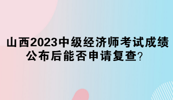 山西2023中級經(jīng)濟師考試成績公布后能否申請復查？