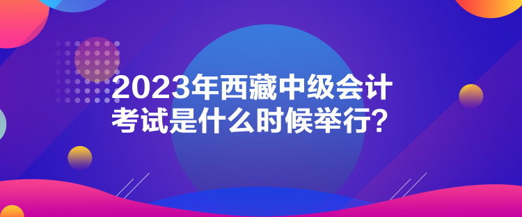 2023年西藏中級(jí)會(huì)計(jì)考試是什么時(shí)候舉行？