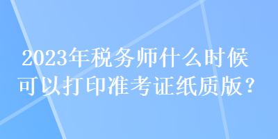 2023年稅務(wù)師什么時(shí)候可以打印準(zhǔn)考證紙質(zhì)版？