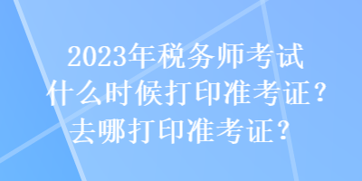 2023年稅務(wù)師考試什么時候打印準(zhǔn)考證？去哪打印準(zhǔn)考證？