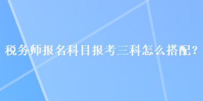 稅務(wù)師報(bào)名科目報(bào)考三科怎么搭配？