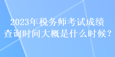 2023年稅務(wù)師考試成績(jī)查詢時(shí)間大概是什么時(shí)候？