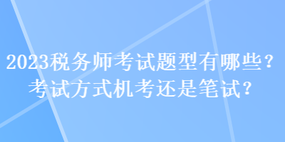 2023稅務(wù)師考試題型有哪些？考試方式機(jī)考還是筆試？