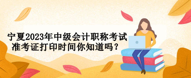 寧夏2023年中級會計職稱考試準考證打印時間你知道嗎？