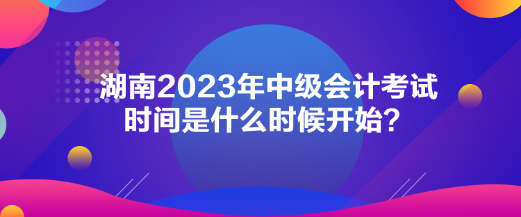 湖南2023年中級(jí)會(huì)計(jì)考試時(shí)間是什么時(shí)候開始？