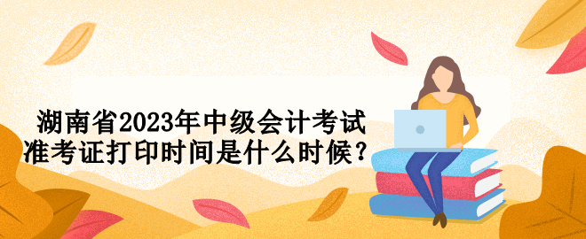 湖南省2023年中級會計考試準(zhǔn)考證打印時間是什么時候？