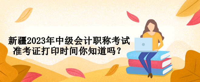 新疆2023年中級會計職稱考試準(zhǔn)考證打印時間你知道嗎？