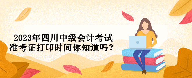 2023年四川中級會計考試準(zhǔn)考證打印時間你知道嗎？