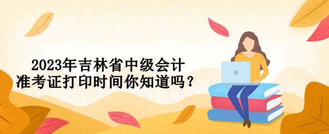 2023年吉林省中級(jí)會(huì)計(jì)準(zhǔn)考證打印時(shí)間你知道嗎？