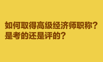 如何取得高級經(jīng)濟師職稱？是考的還是評的？