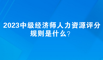 2023中級經(jīng)濟(jì)師人力資源評分規(guī)則是什么？