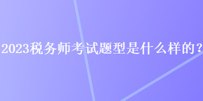 2023稅務(wù)師考試題型是什么樣的？