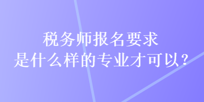 稅務(wù)師報名要求是什么樣的專業(yè)才可以？