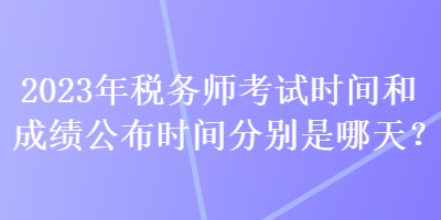 2023年稅務(wù)師考試時(shí)間和成績(jī)公布時(shí)間分別是哪天？