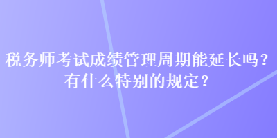 稅務(wù)師考試成績(jī)管理周期能延長(zhǎng)嗎？有什么特別的規(guī)定？