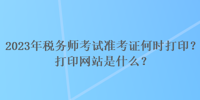 2023年稅務(wù)師考試準(zhǔn)考證何時打??？打印網(wǎng)站是什么？