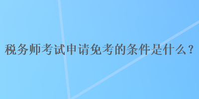 稅務師考試申請免考的條件是什么？