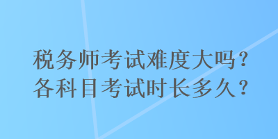 稅務(wù)師考試難度大嗎？各科目考試時長多久？