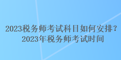 2023稅務師考試科目如何安排？2023年稅務師考試時間