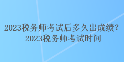 2023稅務(wù)師考試后多久出成績？2023稅務(wù)師考試時間