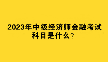 2023年中級(jí)經(jīng)濟(jì)師金融考試科目是什么？