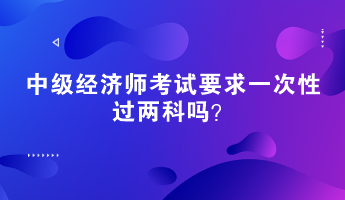 中級經(jīng)濟師考試要求一次性過兩科嗎？