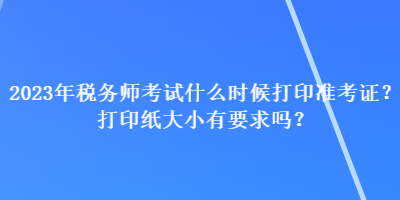 2023年稅務(wù)師考試什么時(shí)候打印準(zhǔn)考證？打印紙大小有要求嗎？