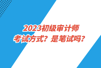 2023初級審計師考試方式？是筆試嗎？