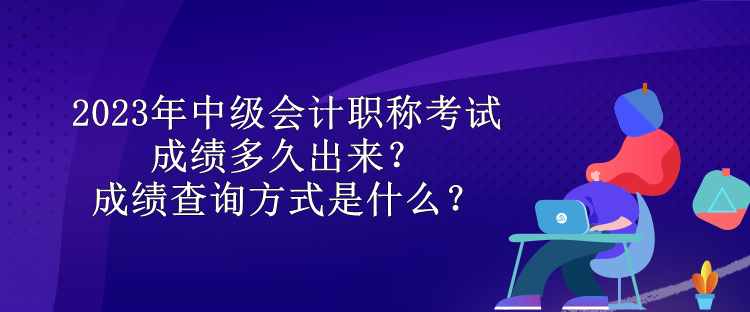 2023年中級會計職稱考試成績多久出來？成績查詢方式是什么？