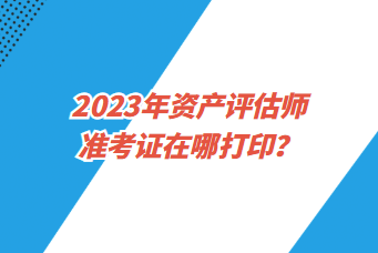 2023年資產(chǎn)評估師準考證在哪打印？