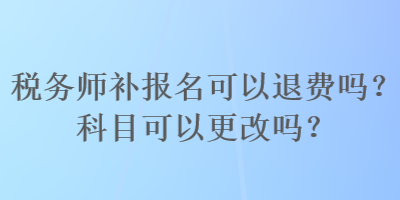 稅務(wù)師補(bǔ)報(bào)名可以退費(fèi)嗎？科目可以更改嗎？