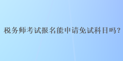 稅務(wù)師考試報(bào)名能申請(qǐng)免試科目嗎？