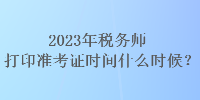 2023年稅務(wù)師打印準(zhǔn)考證時(shí)間什么時(shí)候？