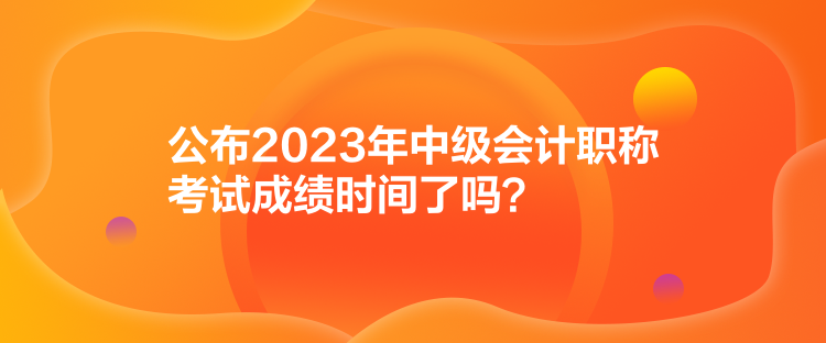 公布2023年中級會計職稱考試成績時間了嗎？