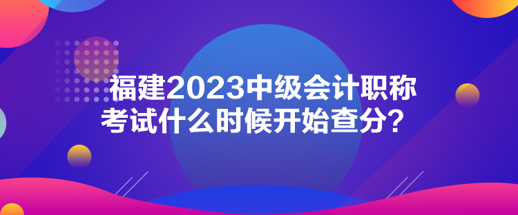 福建2023中級(jí)會(huì)計(jì)職稱考試什么時(shí)候開(kāi)始查分？