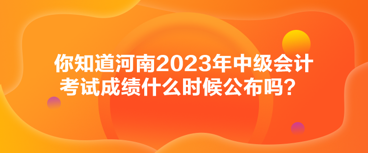 你知道河南2023年中級會計考試成績什么時候公布嗎？