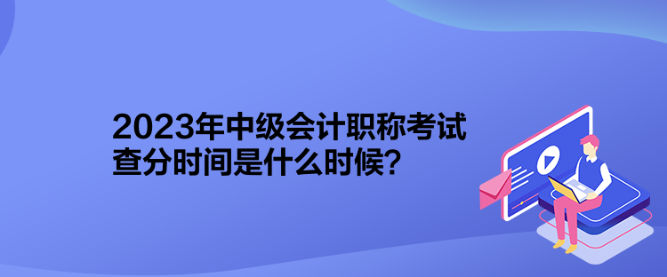 2023年中級(jí)會(huì)計(jì)職稱考試查分時(shí)間是什么時(shí)候？