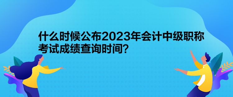 什么時候公布2023年會計中級職稱考試成績查詢時間？