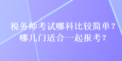 稅務(wù)師考試哪科比較簡單？哪幾門適合一起報(bào)考？