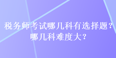 稅務(wù)師考試哪幾科有選擇題？哪幾科難度大？