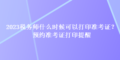 2023稅務(wù)師什么時(shí)候可以打印準(zhǔn)考證？預(yù)約準(zhǔn)考證打印提醒