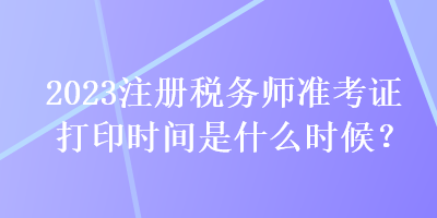 2023注冊(cè)稅務(wù)師準(zhǔn)考證打印時(shí)間是什么時(shí)候？